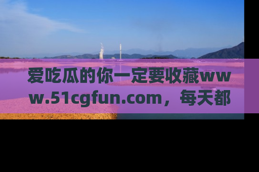 爱吃瓜的你一定要收藏www.51cgfun.com，每天都能发布精彩点评！