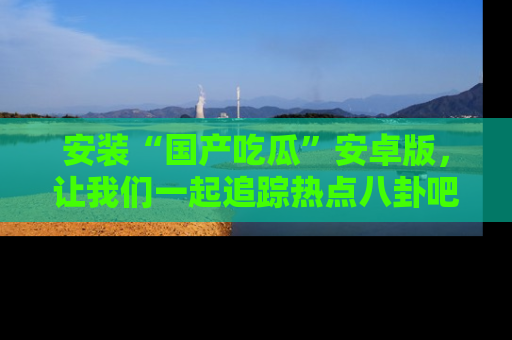安装“国产吃瓜”安卓版，让我们一起追踪热点八卦吧～