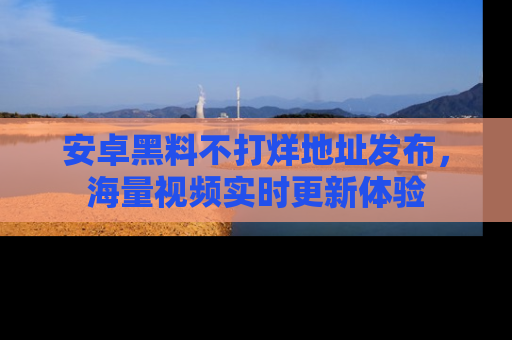 安卓黑料不打烊地址发布，海量视频实时更新体验