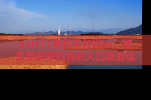 zztt11黑料不打烊so，娱乐新鲜事的导航入口及最佳浏览线路推荐