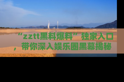 “zztt黑料爆料”独家入口，带你深入娱乐圈黑幕揭秘