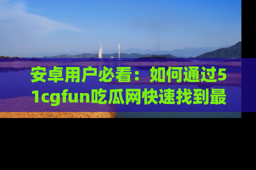 安卓用户必看：如何通过51cgfun吃瓜网快速找到最新链接？