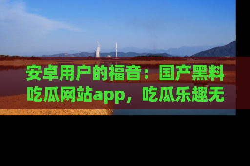 安卓用户的福音：国产黑料吃瓜网站app，吃瓜乐趣无穷尽！