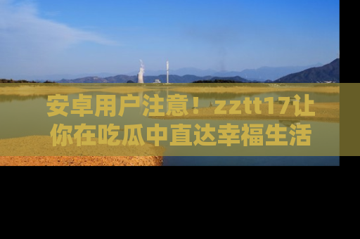 安卓用户注意！zztt17让你在吃瓜中直达幸福生活