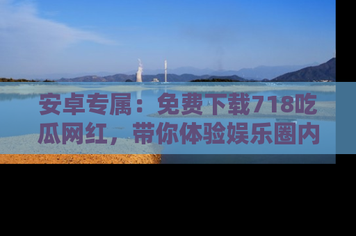 安卓专属：免费下载718吃瓜网红，带你体验娱乐圈内幕