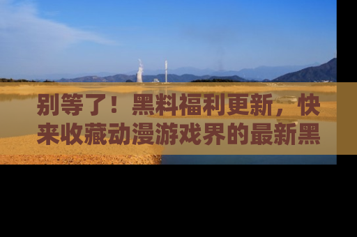 别等了！黑料福利更新，快来收藏动漫游戏界的最新黑料吧！