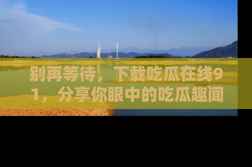 别再等待，下载吃瓜在线91，分享你眼中的吃瓜趣闻吧！