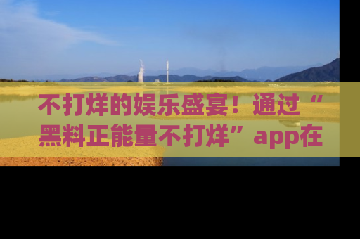 不打烊的娱乐盛宴！通过“黑料正能量不打烊”app在线观看最新内容，链接在此，不容错过！
