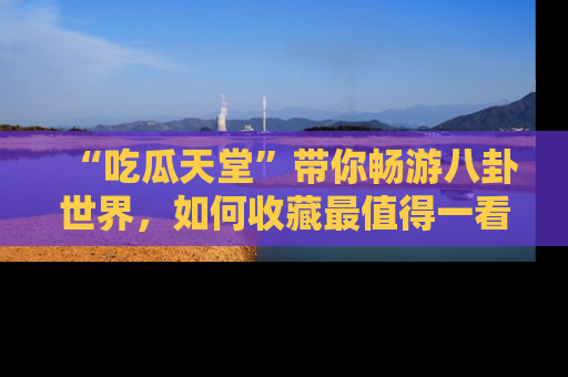 “吃瓜天堂”带你畅游八卦世界，如何收藏最值得一看的趣闻？