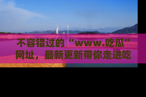 不容错过的“www.吃瓜”网址，最新更新带你走进吃瓜新时尚