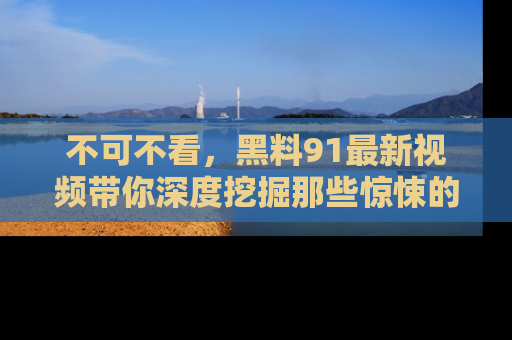 不可不看，黑料91最新视频带你深度挖掘那些惊悚的黑料内幕！