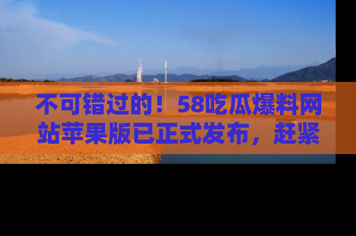 不可错过的！58吃瓜爆料网站苹果版已正式发布，赶紧体验！