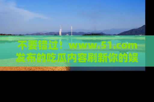 不要错过！www.51.com发布的吃瓜内容刷新你的娱乐认知