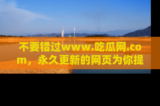 不要错过www.吃瓜网.com，永久更新的网页为你提供吃瓜盛宴！