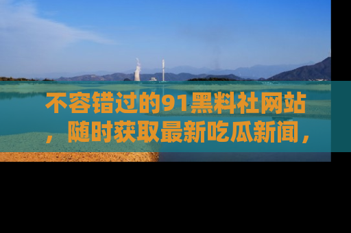 不容错过的91黑料社网站，随时获取最新吃瓜新闻，留意91黑料社的动态更新！