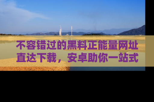 不容错过的黑料正能量网址直达下载，安卓助你一站式吃瓜体验！