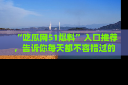 “吃瓜网51爆料”入口推荐，告诉你每天都不容错过的娱乐八卦！