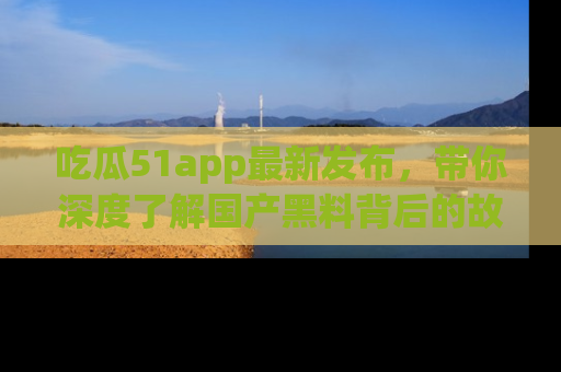 吃瓜51app最新发布，带你深度了解国产黑料背后的故事！
