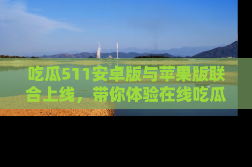 吃瓜511安卓版与苹果版联合上线，带你体验在线吃瓜新天地