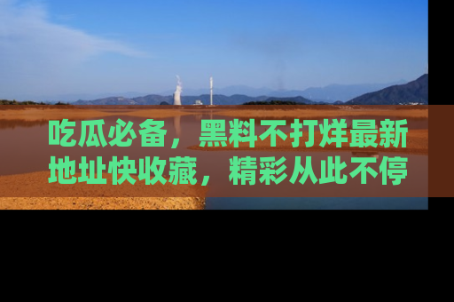 吃瓜必备,黑料不打烊最新地址快收藏,精彩从此不停!