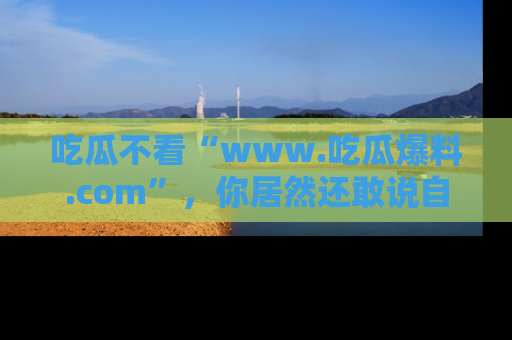 吃瓜不看“www.吃瓜爆料.com”，你居然还敢说自己是吃瓜群众？