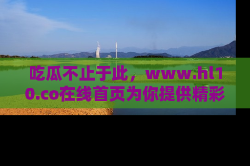 吃瓜不止于此，www.hl10.co在线首页为你提供精彩内幕
