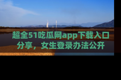 超全51吃瓜网app下载入口分享，女生登录办法公开