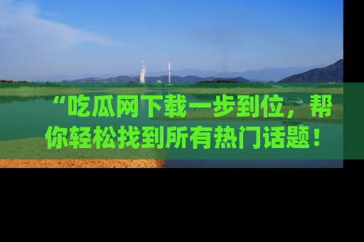 “吃瓜网下载一步到位，帮你轻松找到所有热门话题！”网址：www.chiguaw.com