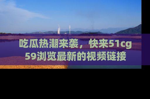 吃瓜热潮来袭，快来51cg59浏览最新的视频链接