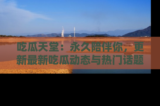 吃瓜天堂：永久陪伴你，更新最新吃瓜动态与热门话题