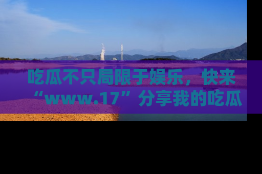 吃瓜不只局限于娱乐，快来“www.17”分享我的吃瓜技巧，成为社交圈的明星！