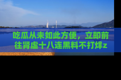 吃瓜从未如此方便，立即前往肾虚十八连黑料不打烊zzzttt，发现更多精彩，地址在这里！
