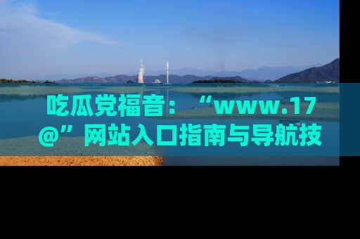吃瓜党福音：“www.17@”网站入口指南与导航技巧全解析