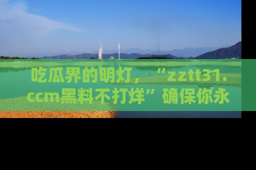 吃瓜界的明灯，“zztt31.ccm黑料不打烊”确保你永不迷路！