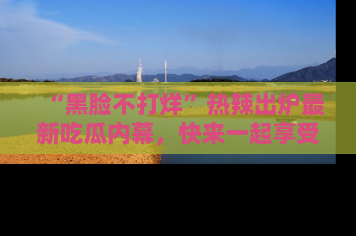 “黑脸不打烊”热辣出炉最新吃瓜内幕，快来一起享受这份乐趣吧！