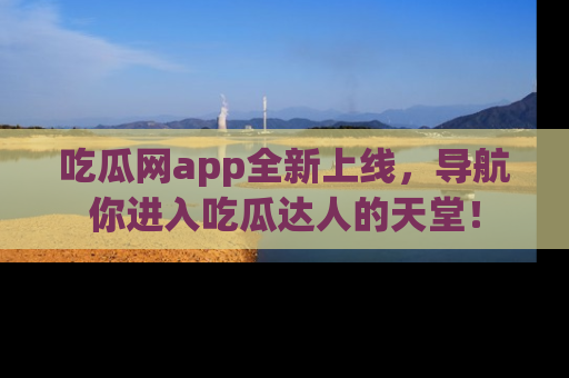 吃瓜网app全新上线，导航你进入吃瓜达人的天堂！