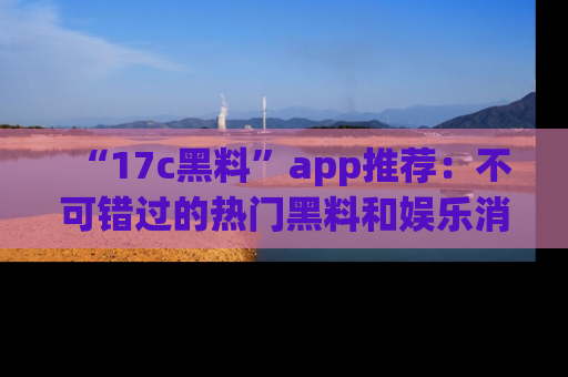 “17c黑料”app推荐：不可错过的热门黑料和娱乐消息