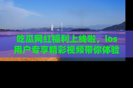 吃瓜网红福利上线啦，ios用户专享精彩视频带你体验乐趣！