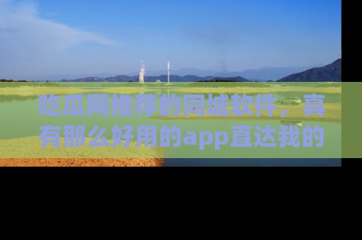 吃瓜网推荐的同城软件，真有那么好用的app直达我的心吗？