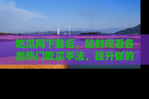 吃瓜网下载后，随时观看各类热门吃瓜手法，提升你的社交技能！