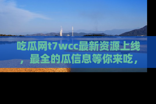 吃瓜网t7wcc最新资源上线，最全的瓜信息等你来吃，快来围观！