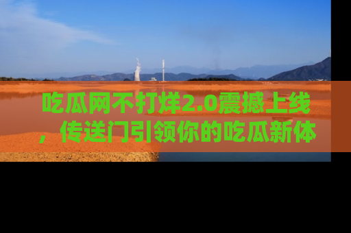 吃瓜网不打烊2.0震撼上线，传送门引领你的吃瓜新体验
