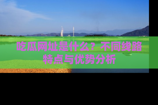 吃瓜网址是什么？不同线路特点与优势分析