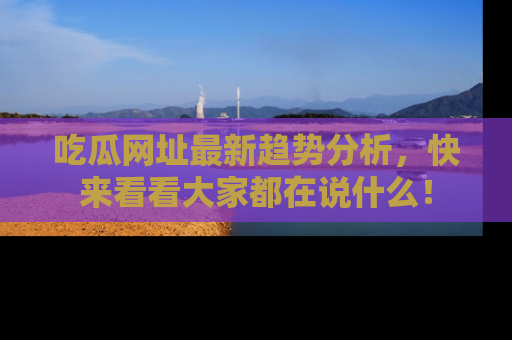 吃瓜网址最新趋势分析，快来看看大家都在说什么！