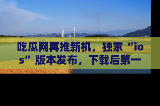吃瓜网再推新机，独家“ios”版本发布，下载后第一时间获取热点吃瓜信息！