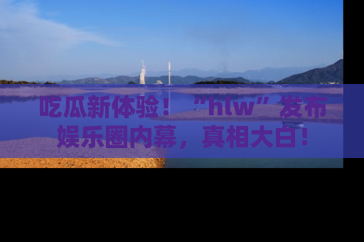 吃瓜新体验！“hlw”发布娱乐圈内幕，真相大白！