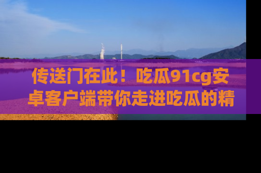 传送门在此！吃瓜91cg安卓客户端带你走进吃瓜的精彩世界