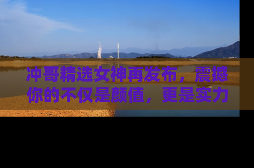 冲哥精选女神再发布，震撼你的不仅是颜值，更是实力！