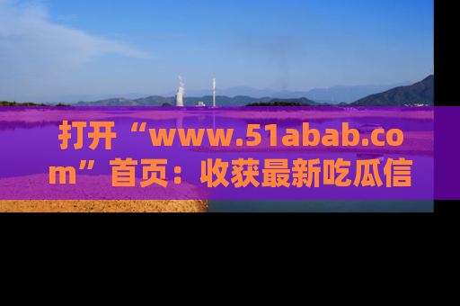 打开“www.51abab.com”首页：收获最新吃瓜信息，成为圈内明星动态达人！