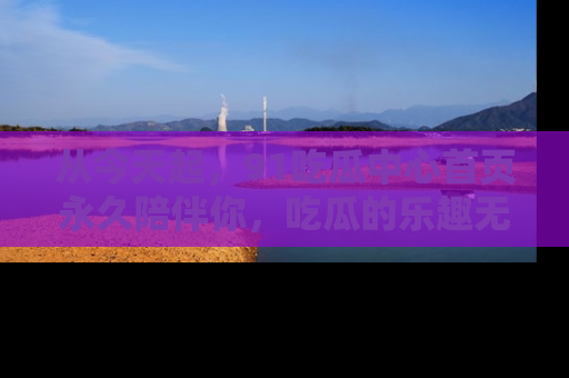 从今天起，91吃瓜中心首页永久陪伴你，吃瓜的乐趣无穷无尽！